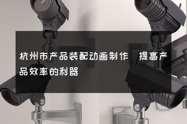 杭州市产品装配动画制作(提高产品效率的利器)