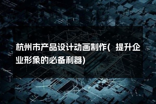 杭州市产品设计动画制作(提升企业形象的必备利器)