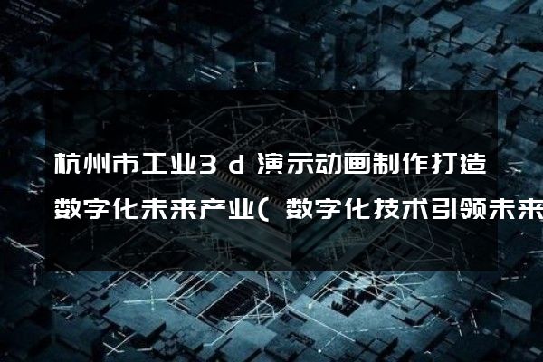 杭州市工业3d演示动画制作打造数字化未来产业(数字化技术引领未来产业)