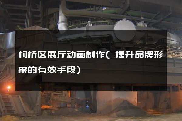 柯桥区展厅动画制作(提升品牌形象的有效手段)