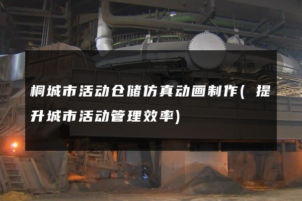 桐城市活动仓储仿真动画制作(提升城市活动管理效率)