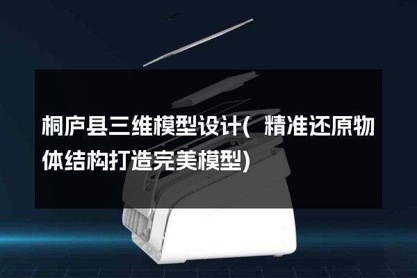 桐庐县三维模型设计(精准还原物体结构打造完美模型)