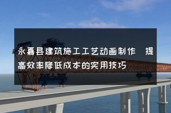 永嘉县建筑施工工艺动画制作(提高效率降低成本的实用技巧)