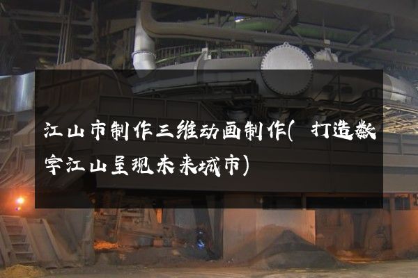 江山市制作三维动画制作(打造数字江山呈现未来城市)