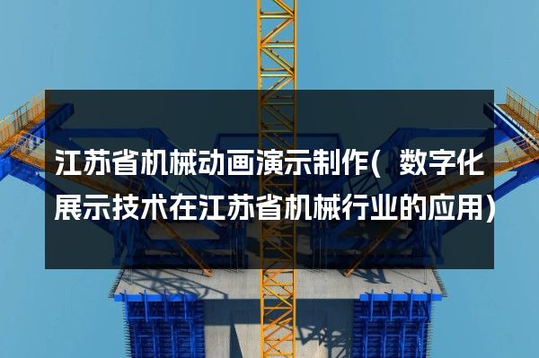 江苏省机械动画演示制作(数字化展示技术在江苏省机械行业的应用)