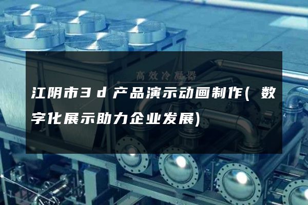 江阴市3d产品演示动画制作(数字化展示助力企业发展)