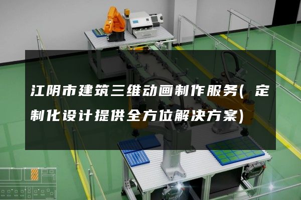 江阴市建筑三维动画制作服务(定制化设计提供全方位解决方案)