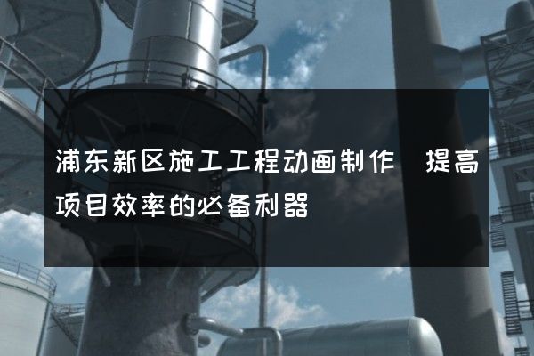 浦东新区施工工程动画制作(提高项目效率的必备利器)