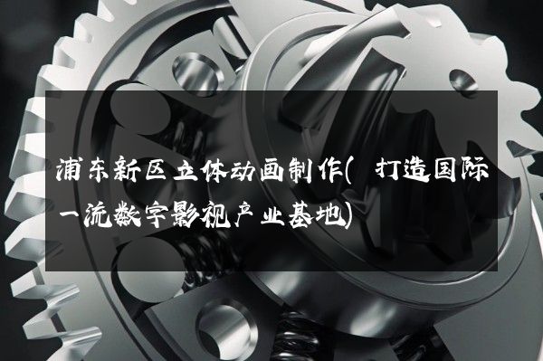 浦东新区立体动画制作(打造国际一流数字影视产业基地)