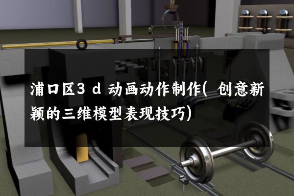 浦口区3d动画动作制作(创意新颖的三维模型表现技巧)