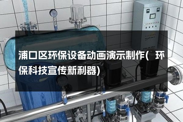 浦口区环保设备动画演示制作(环保科技宣传新利器)