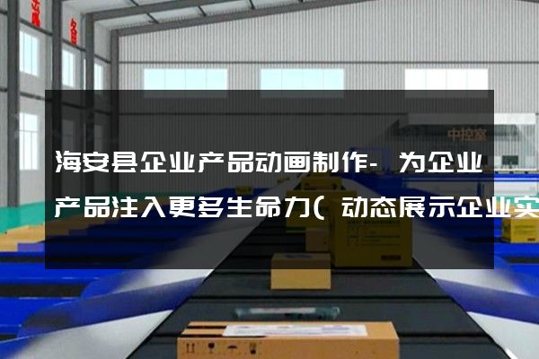 海安县企业产品动画制作-为企业产品注入更多生命力(动态展示企业实力)