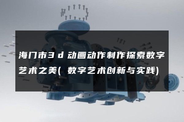 海门市3d动画动作制作探索数字艺术之美(数字艺术创新与实践)