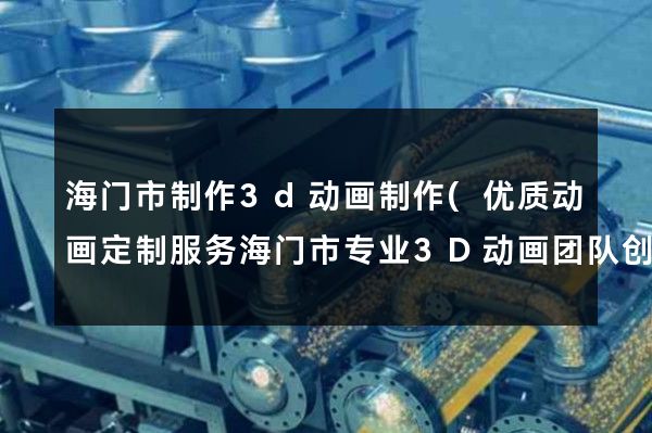 海门市制作3d动画制作(优质动画定制服务海门市专业3D动画团队创意无限)