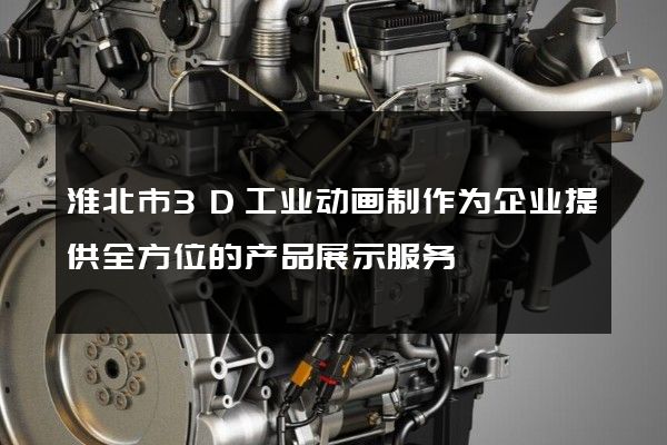 淮北市3D工业动画制作为企业提供全方位的产品展示服务