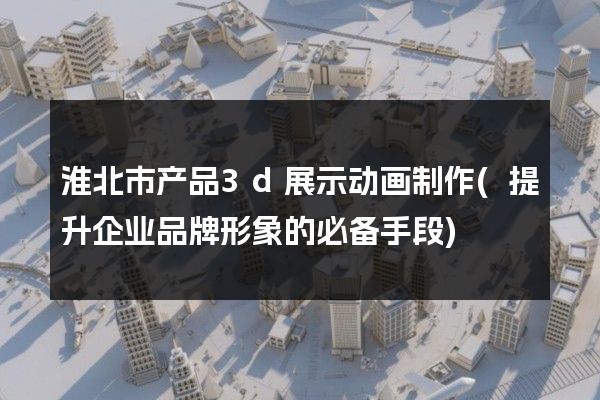 淮北市产品3d展示动画制作(提升企业品牌形象的必备手段)