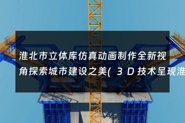 淮北市立体库仿真动画制作全新视角探索城市建设之美(3D技术呈现淮北未来)