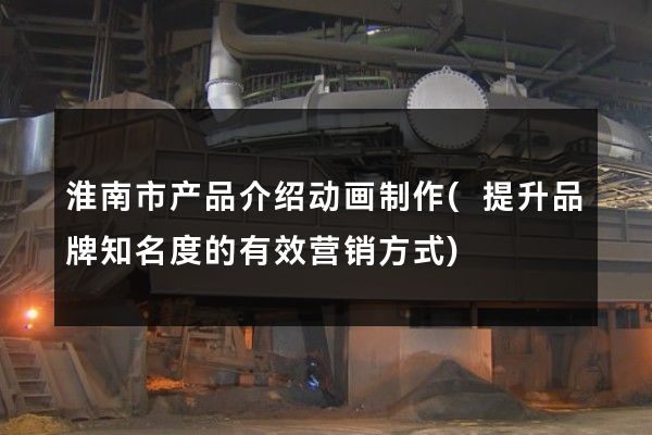 淮南市产品介绍动画制作(提升品牌知名度的有效营销方式)