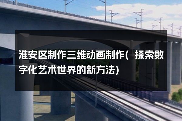 淮安区制作三维动画制作(探索数字化艺术世界的新方法)