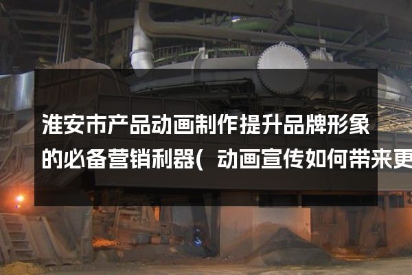 淮安市产品动画制作提升品牌形象的必备营销利器(动画宣传如何带来更多商机)