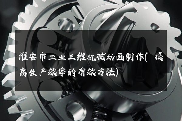 淮安市工业三维机械动画制作(提高生产效率的有效方法)