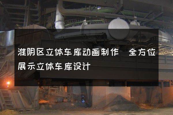 淮阴区立体车库动画制作(全方位展示立体车库设计)