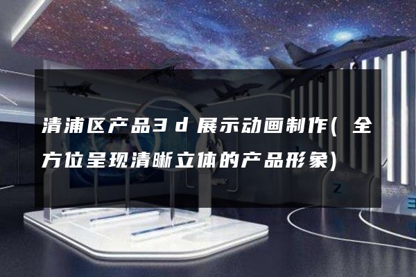 清浦区产品3d展示动画制作(全方位呈现清晰立体的产品形象)