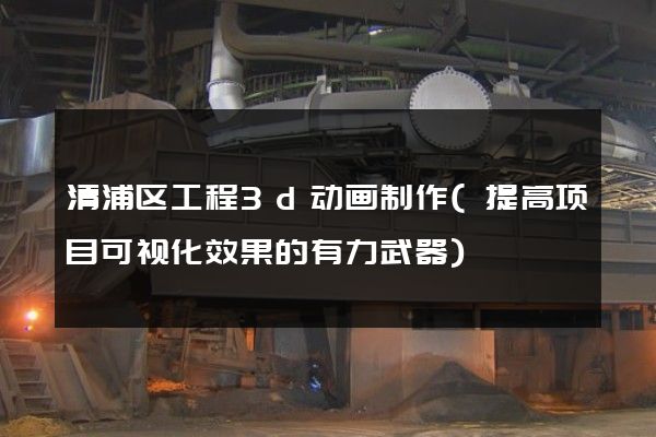 清浦区工程3d动画制作(提高项目可视化效果的有力武器)