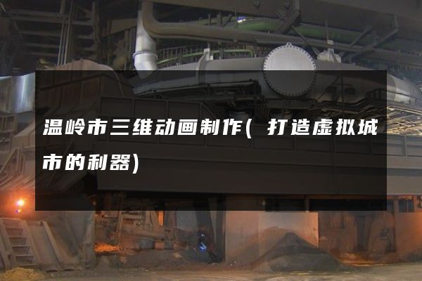 温岭市三维动画制作(打造虚拟城市的利器)