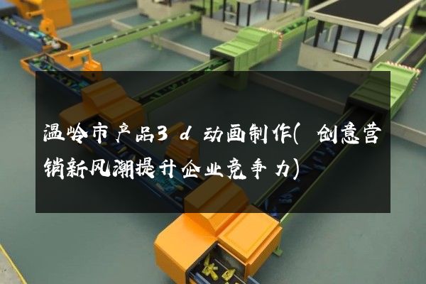 温岭市产品3d动画制作(创意营销新风潮提升企业竞争力)