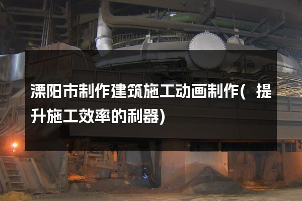 溧阳市制作建筑施工动画制作(提升施工效率的利器)