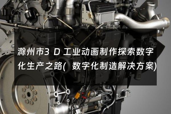 滁州市3D工业动画制作探索数字化生产之路(数字化制造解决方案)