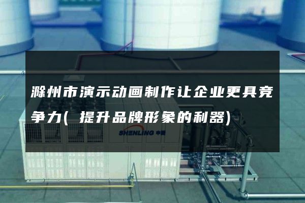 滁州市演示动画制作让企业更具竞争力(提升品牌形象的利器)