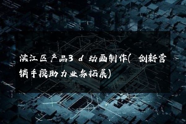 滨江区产品3d动画制作(创新营销手段助力业务拓展)