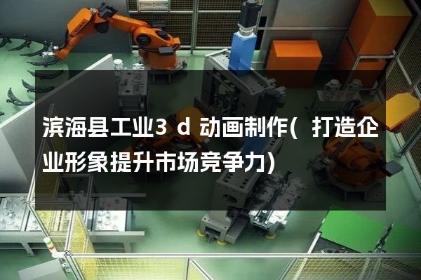 滨海县工业3d动画制作(打造企业形象提升市场竞争力)