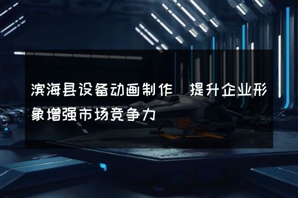 滨海县设备动画制作(提升企业形象增强市场竞争力)