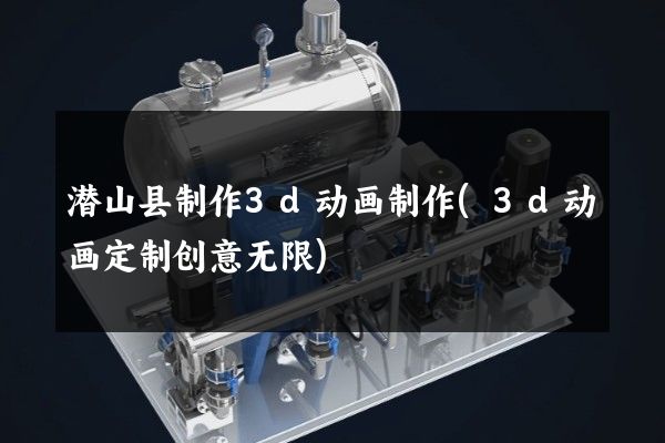 潜山县制作3d动画制作(3d动画定制创意无限)