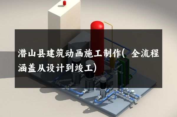 潜山县建筑动画施工制作(全流程涵盖从设计到竣工)