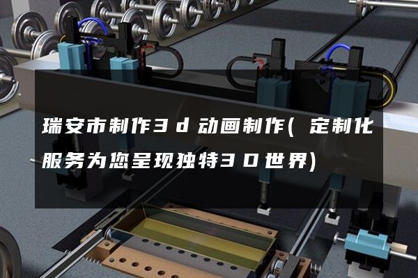 瑞安市制作3d动画制作(定制化服务为您呈现独特3D世界)