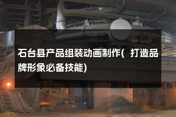 石台县产品组装动画制作(打造品牌形象必备技能)