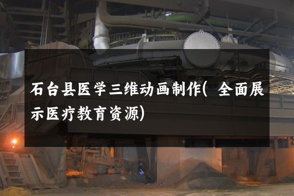 石台县医学三维动画制作(全面展示医疗教育资源)