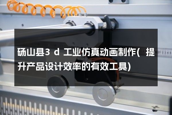 砀山县3d工业仿真动画制作(提升产品设计效率的有效工具)