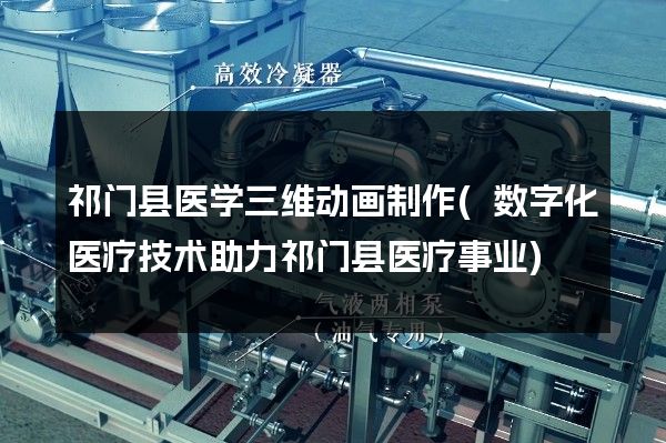 祁门县医学三维动画制作(数字化医疗技术助力祁门县医疗事业)