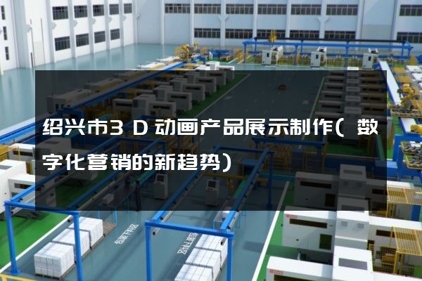 绍兴市3D动画产品展示制作(数字化营销的新趋势)