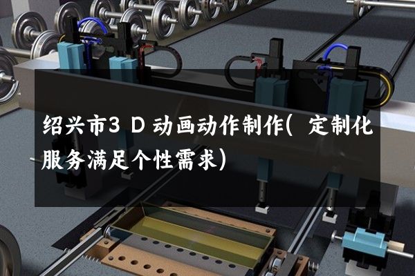 绍兴市3D动画动作制作(定制化服务满足个性需求)