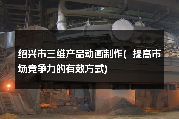 绍兴市三维产品动画制作(提高市场竞争力的有效方式)