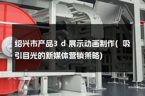 绍兴市产品3d展示动画制作(吸引目光的新媒体营销策略)