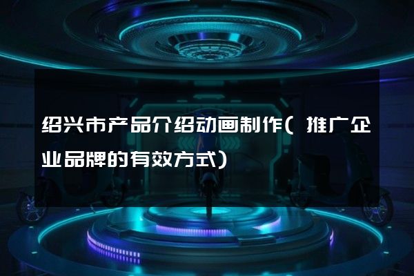 绍兴市产品介绍动画制作(推广企业品牌的有效方式)