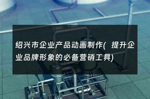 绍兴市企业产品动画制作(提升企业品牌形象的必备营销工具)