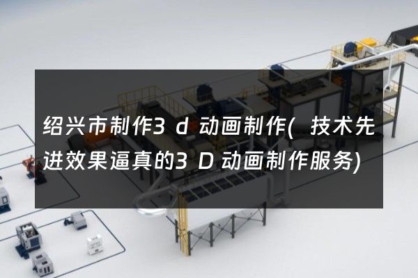 绍兴市制作3d动画制作(技术先进效果逼真的3D动画制作服务)